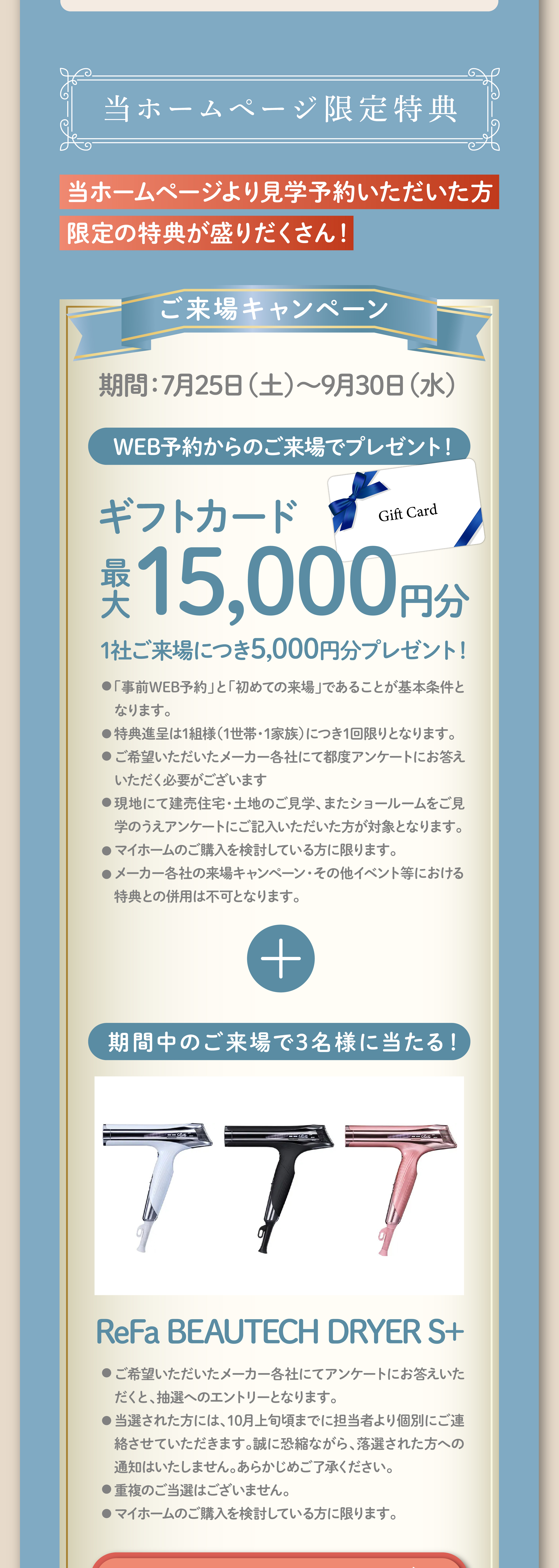 当ホームページ限定特典 ご来場キャンペーン 期間：7月25日（土）〜9月30日（水） WEB予約からのご来場でギフトカード最大15,000円分プレゼント！期間中のご来場で3名様にReFa BEAUTECH DRYER S+が当たる！